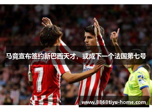 马竞宣布签约新巴西天才，或成下一个法国第七号