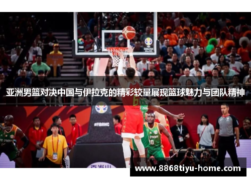 亚洲男篮对决中国与伊拉克的精彩较量展现篮球魅力与团队精神