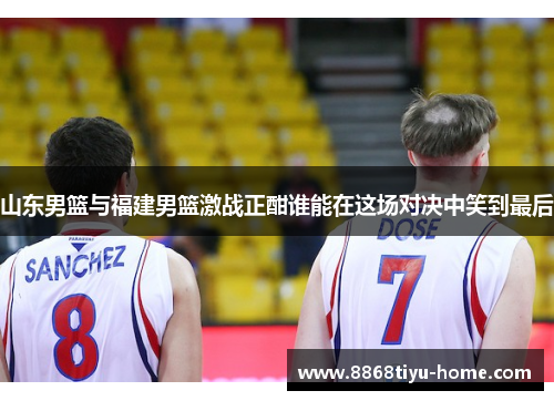 山东男篮与福建男篮激战正酣谁能在这场对决中笑到最后