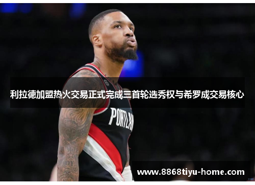 利拉德加盟热火交易正式完成三首轮选秀权与希罗成交易核心